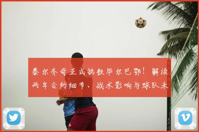 泰尔齐奇正式执教毕尔巴鄂！解读两年合约细节、战术影响与球队未来