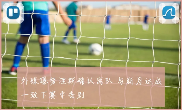 外媒曝努涅斯确认离队 与新月达成一致下赛季告别
