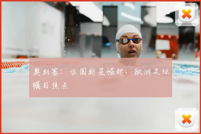 奥利塞：法国新星崛起，欧洲足坛瞩目焦点
