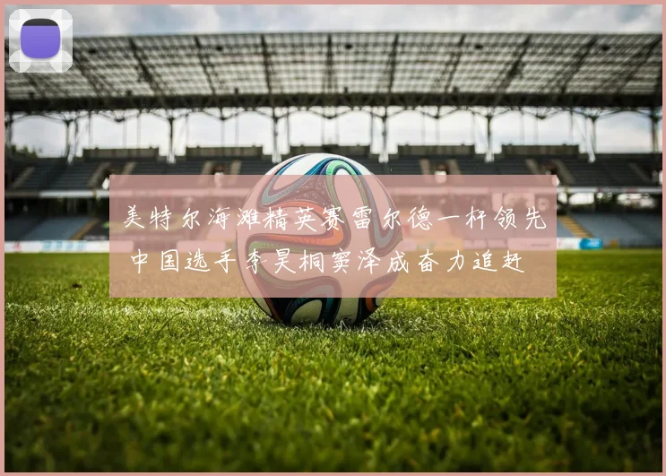 美特尔海滩精英赛雷尔德一杆领先 中国选手李昊桐窦泽成奋力追赶
