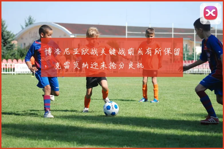 博洛尼亚欧战关键战前或有所保留,克雷莫纳迎来抢分良机
