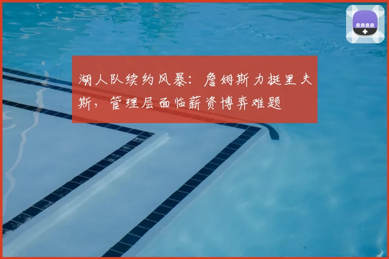 湖人队续约风暴:詹姆斯力挺里夫斯,管理层面临薪资博弈难题