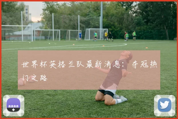 世界杯英格兰队最新消息:夺冠热门之路