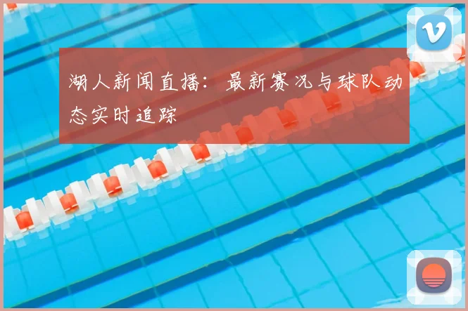 湖人新闻直播:最新赛况与球队动态实时追踪