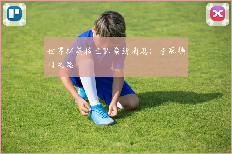 世界杯英格兰队最新消息:夺冠热门之路