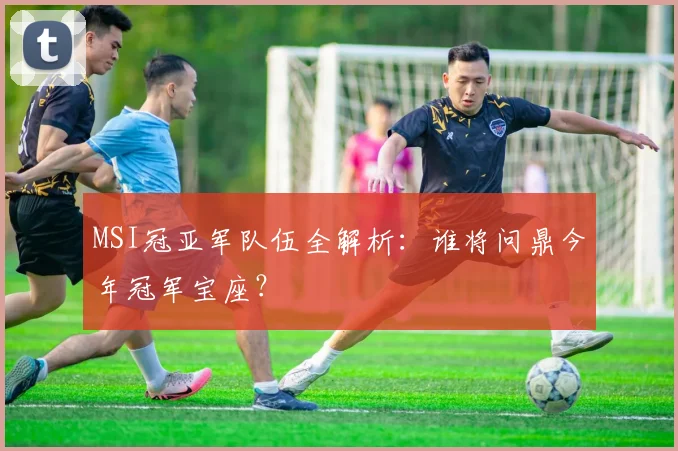 MSI冠亚军队伍全解析:谁将问鼎今年冠军宝座?