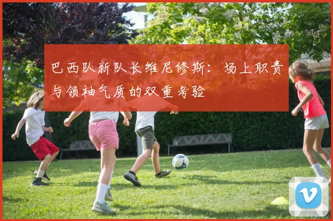 巴西队新队长维尼修斯:场上职责与领袖气质的双重考验