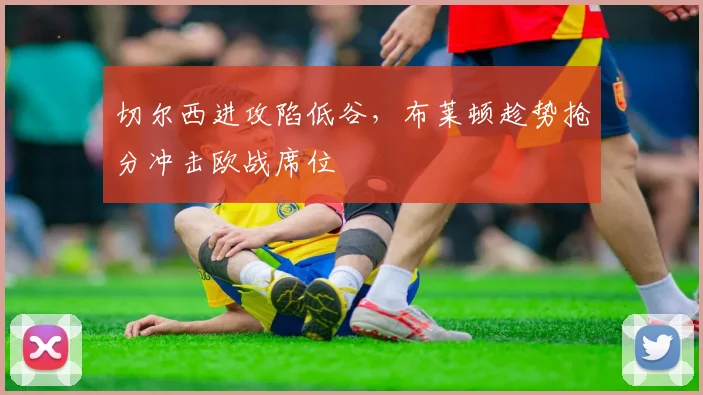 切尔西进攻陷低谷,布莱顿趁势抢分冲击欧战席位