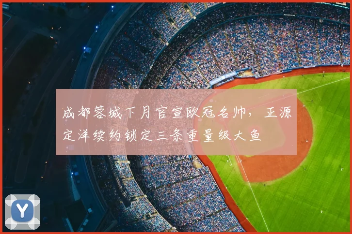 成都蓉城下月官宣欧冠名帅,正源定洋续约锁定三条重量级大鱼