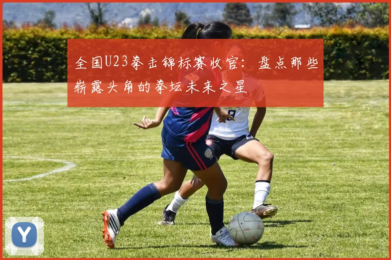 全国U23拳击锦标赛收官:盘点那些崭露头角的拳坛未来之星