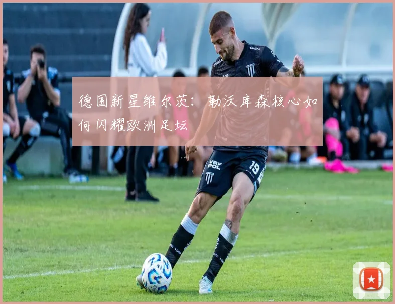 德国新星维尔茨：勒沃库森核心如何闪耀欧洲足坛